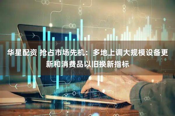 华星配资 抢占市场先机：多地上调大规模设备更新和消费品以旧换新指标