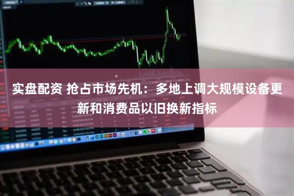 实盘配资 抢占市场先机：多地上调大规模设备更新和消费品以旧换新指标