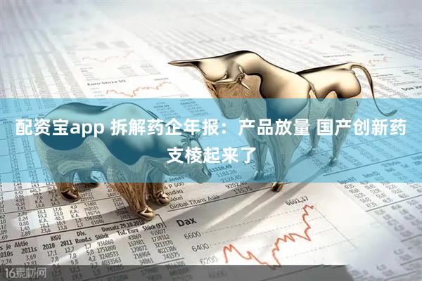 配资宝app 拆解药企年报：产品放量 国产创新药支棱起来了