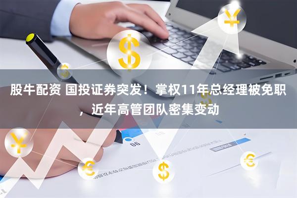 股牛配资 国投证券突发！掌权11年总经理被免职，近年高管团队密集变动