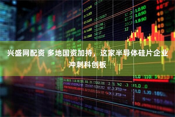 兴盛网配资 多地国资加持，这家半导体硅片企业冲刺科创板