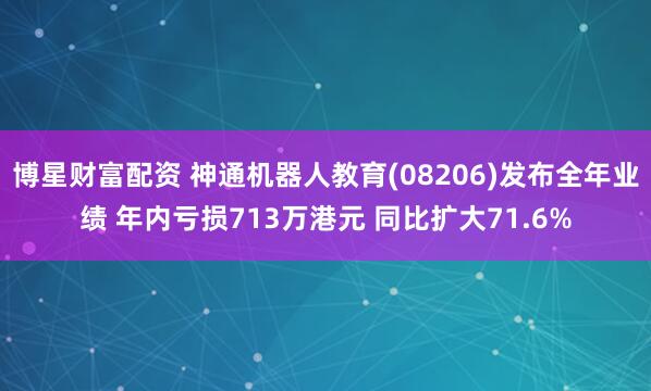 博星财富配资 神通机器人教育(08206)发布全年业绩 年内亏损713万港元 同比扩大71.6%