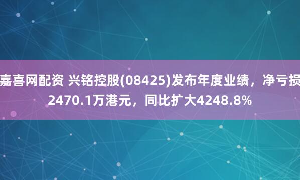 嘉喜网配资 兴铭控股(08425)发布年度业绩，净亏损2470.1万港元，同比扩大4248.8%
