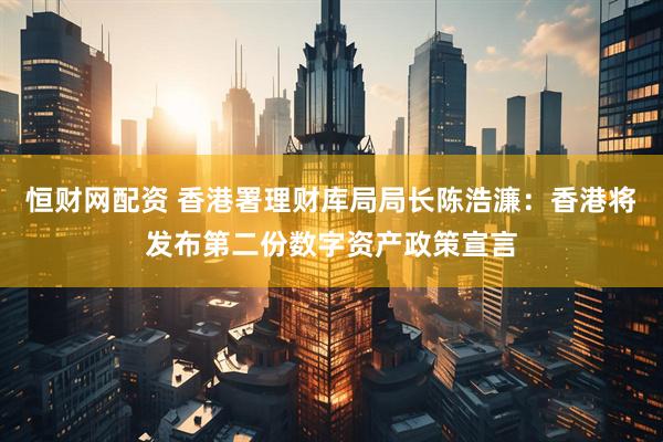 恒财网配资 香港署理财库局局长陈浩濂：香港将发布第二份数字资产政策宣言