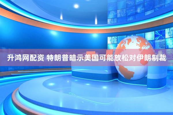 升鸿网配资 特朗普暗示美国可能放松对伊朗制裁