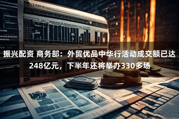 振兴配资 商务部：外贸优品中华行活动成交额已达248亿元，下半年还将举办330多场