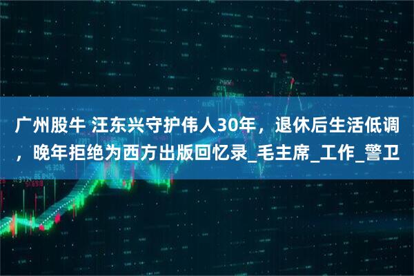 广州股牛 汪东兴守护伟人30年，退休后生活低调，晚年拒绝为西方出版回忆录_毛主席_工作_警卫