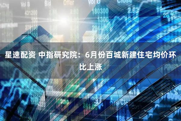星速配资 中指研究院：6月份百城新建住宅均价环比上涨