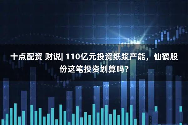 十点配资 财说| 110亿元投资纸浆产能，仙鹤股份这笔投资划算吗？