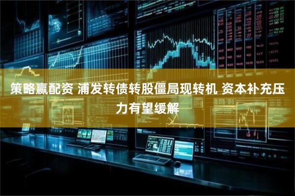 策略赢配资 浦发转债转股僵局现转机 资本补充压力有望缓解