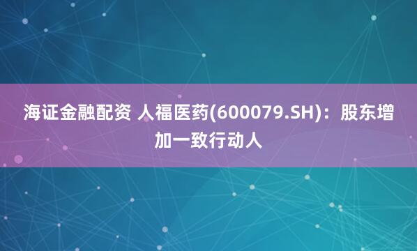 海证金融配资 人福医药(600079.SH)：股东增加一致行动人
