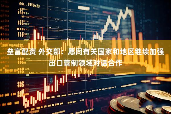 垒富配资 外交部：愿同有关国家和地区继续加强出口管制领域对话合作