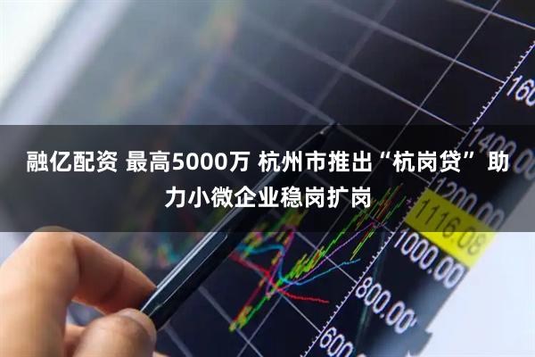 融亿配资 最高5000万 杭州市推出“杭岗贷” 助力小微企业稳岗扩岗
