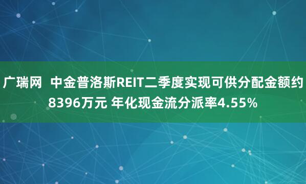 广瑞网  中金普洛斯REIT二季度实现可供分配金额约8396万元 年化现金流分派率4.55%