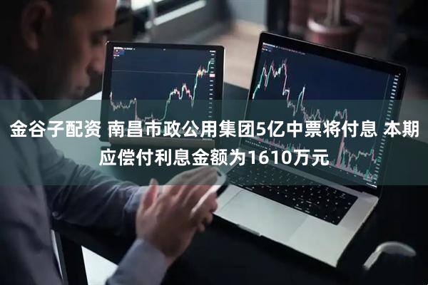 金谷子配资 南昌市政公用集团5亿中票将付息 本期应偿付利息金额为1610万元