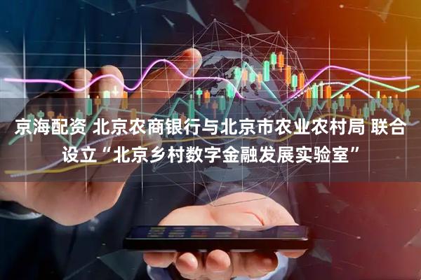 京海配资 北京农商银行与北京市农业农村局 联合设立“北京乡村数字金融发展实验室”
