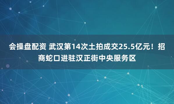 会操盘配资 武汉第14次土拍成交25.5亿元！招商蛇口进驻汉正街中央服务区