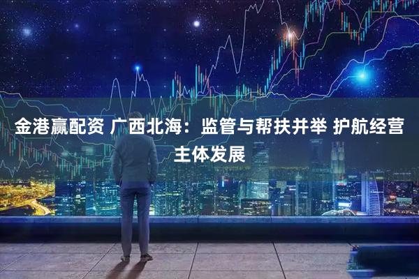 金港赢配资 广西北海：监管与帮扶并举 护航经营主体发展