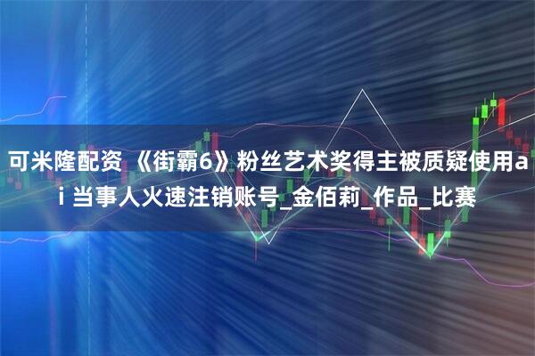 可米隆配资 《街霸6》粉丝艺术奖得主被质疑使用ai 当事人火速注销账号_金佰莉_作品_比赛