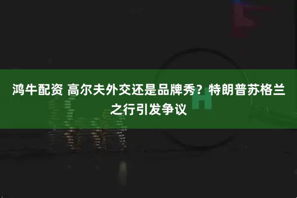 鸿牛配资 高尔夫外交还是品牌秀？特朗普苏格兰之行引发争议