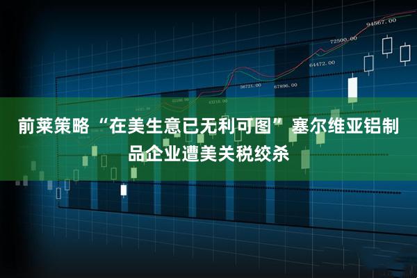 前莱策略 “在美生意已无利可图” 塞尔维亚铝制品企业遭美关税绞杀