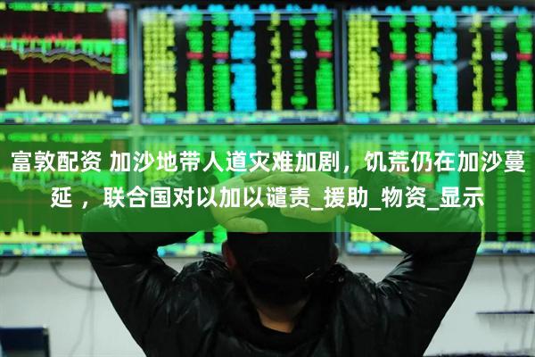 富敦配资 加沙地带人道灾难加剧，饥荒仍在加沙蔓延 ，联合国对以加以谴责_援助_物资_显示