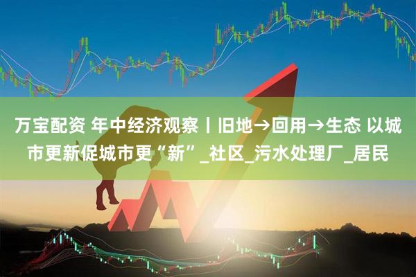 万宝配资 年中经济观察丨旧地→回用→生态 以城市更新促城市更“新”_社区_污水处理厂_居民