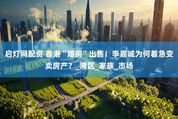 启灯网配资 香港“婚房”出售！李嘉诚为何着急变卖房产？_湾区_家族_市场