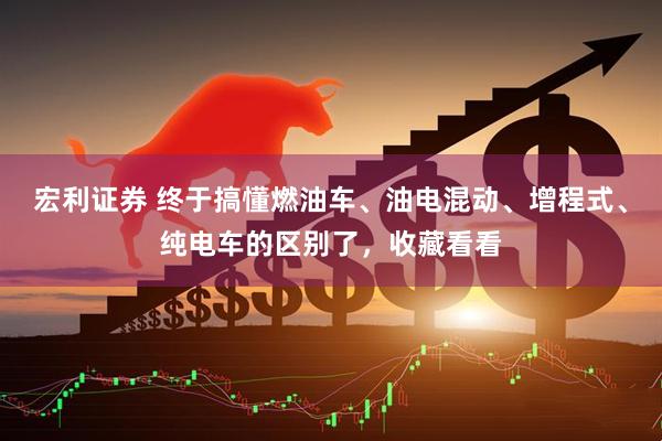 宏利证券 终于搞懂燃油车、油电混动、增程式、纯电车的区别了，收藏看看