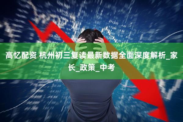 高忆配资 杭州初三复读最新数据全面深度解析_家长_政策_中考