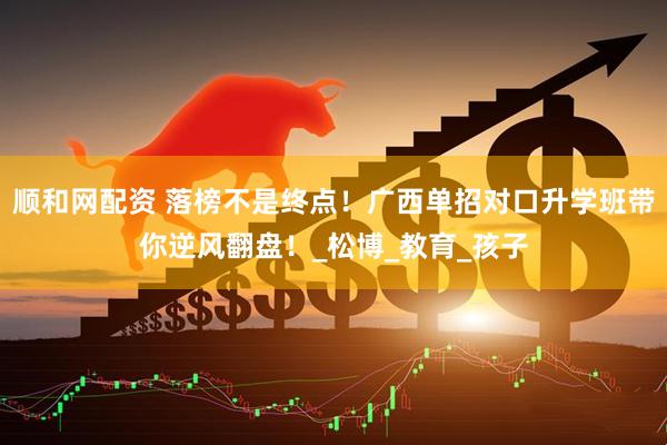 顺和网配资 落榜不是终点！广西单招对口升学班带你逆风翻盘！_松博_教育_孩子