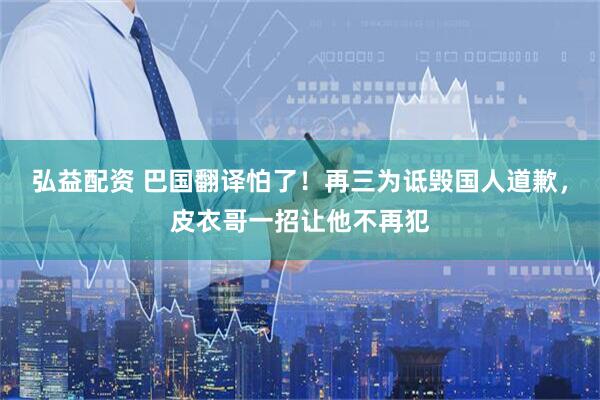 弘益配资 巴国翻译怕了！再三为诋毁国人道歉，皮衣哥一招让他不再犯