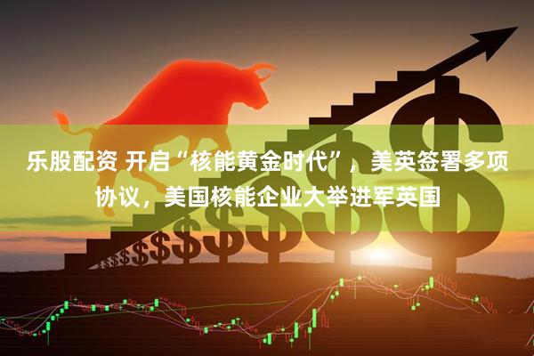 乐股配资 开启“核能黄金时代”，美英签署多项协议，美国核能企业大举进军英国
