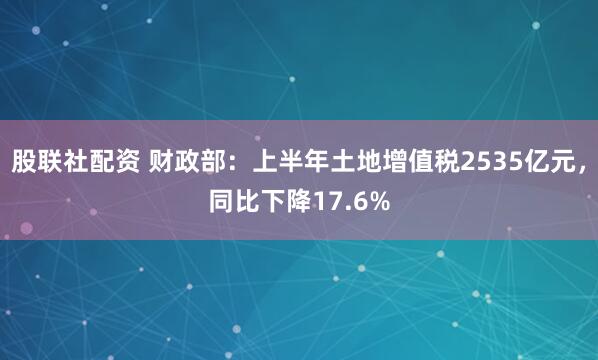 股联社配资 财政部:上半年土地增值税2535亿元,同比下降17.6%