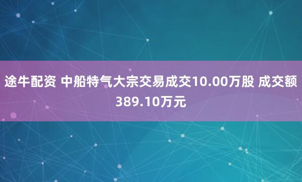 途牛配资 中船特气大宗交易成交10.00万股 成交额389.10万元