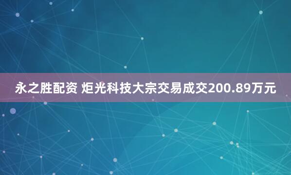 永之胜配资 炬光科技大宗交易成交200.89万元