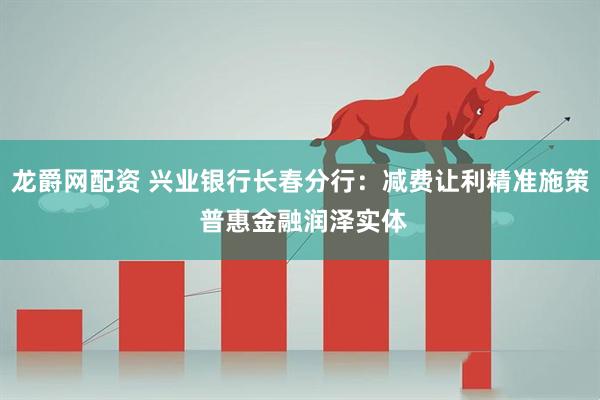 龙爵网配资 兴业银行长春分行:减费让利精准施策 普惠金融润泽实体