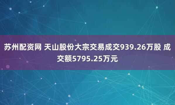 苏州配资网 天山股份大宗交易成交939.26万股 成交额5795.25万元