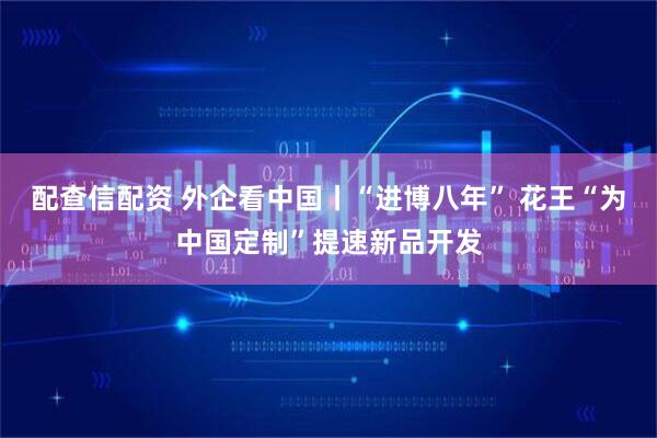 配查信配资 外企看中国丨“进博八年” 花王“为中国定制”提速新品开发