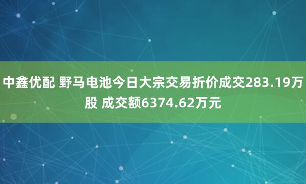 中鑫优配 野马电池今日大宗交易折价成交283.19万股 成交额6374.62万元