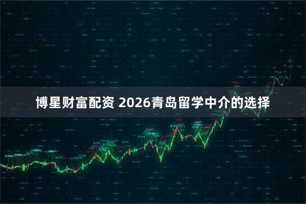 博星财富配资 2026青岛留学中介的选择