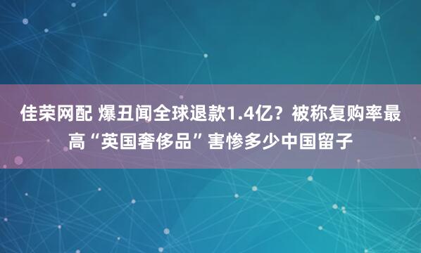 佳荣网配 爆丑闻全球退款1.4亿？被称复购率最高“英国奢侈品”害惨多少中国留子