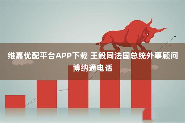 维嘉优配平台APP下载 王毅同法国总统外事顾问博纳通电话
