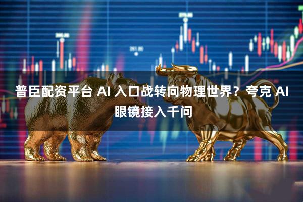 普臣配资平台 AI 入口战转向物理世界？夸克 AI 眼镜接入千问