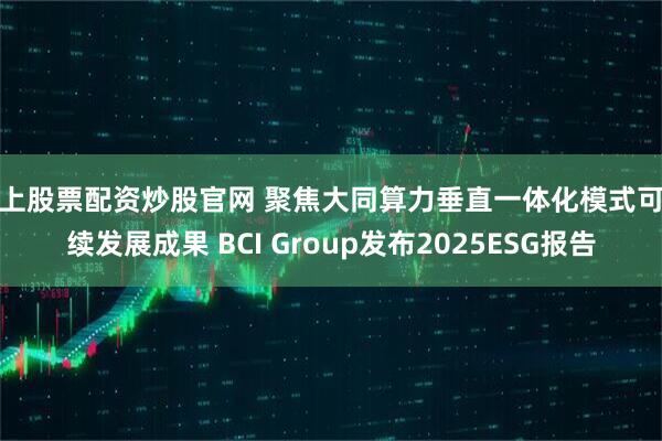 线上股票配资炒股官网 聚焦大同算力垂直一体化模式可持续发展成果 BCI Group发布2025ESG报告