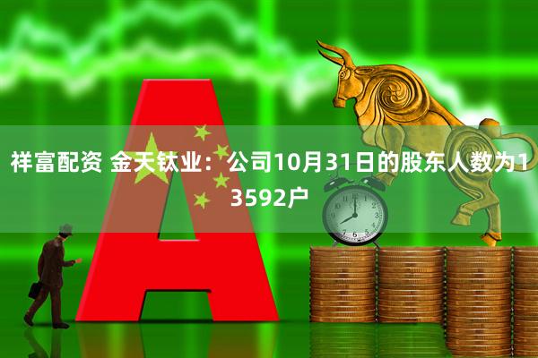 祥富配资 金天钛业：公司10月31日的股东人数为13592户