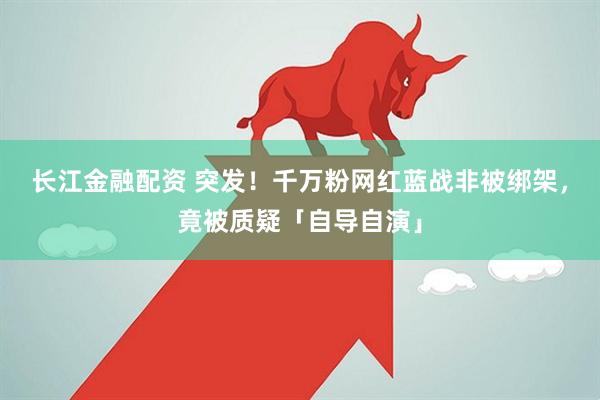 长江金融配资 突发！千万粉网红蓝战非被绑架，竟被质疑「自导自演」