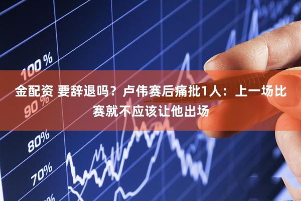 金配资 要辞退吗?卢伟赛后痛批1人:上一场比赛就不应该让他出场