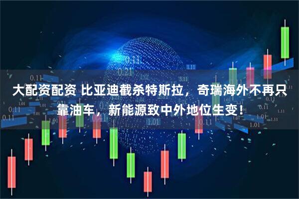 大配资配资 比亚迪截杀特斯拉,奇瑞海外不再只靠油车,新能源致中外地位生变!