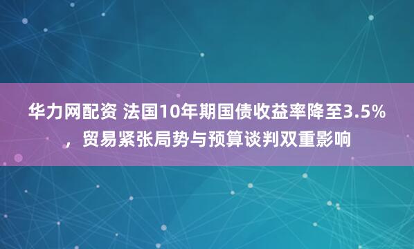 华力网配资 法国10年期国债收益率降至3.5%，贸易紧张局势与预算谈判双重影响